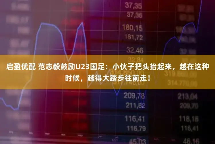 启盈优配 范志毅鼓励U23国足：小伙子把头抬起来，越在这种时候，越得大踏步往前走！