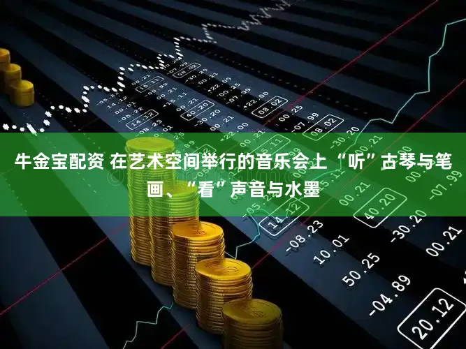 牛金宝配资 在艺术空间举行的音乐会上 “听”古琴与笔画、“看”声音与水墨