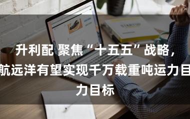 升利配 聚焦“十五五”战略，国航远洋有望实现千万载重吨运力目标