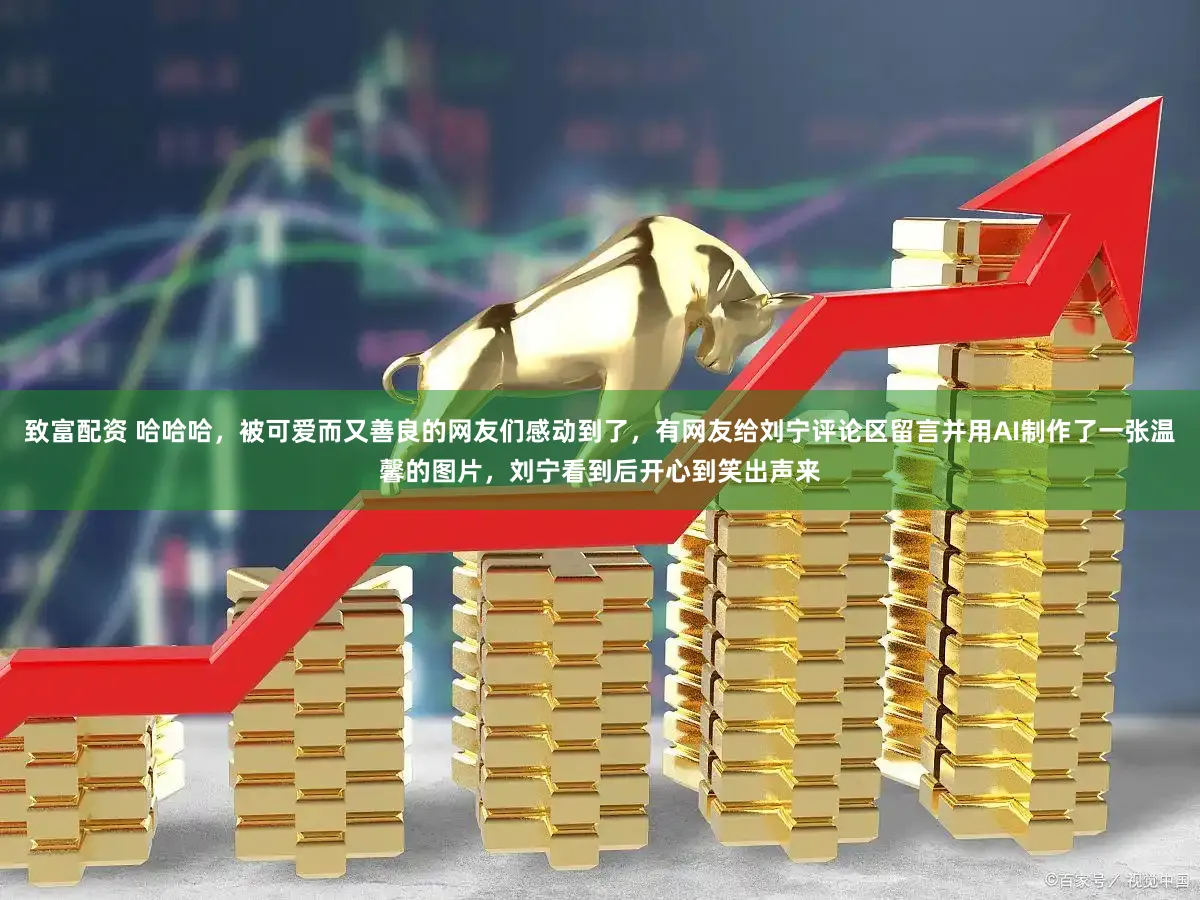 致富配资 哈哈哈，被可爱而又善良的网友们感动到了，有网友给刘宁评论区留言并用AI制作了一张温馨的图片，刘宁看到后开心到笑出声来