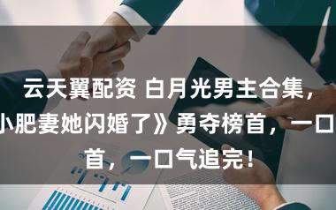 云天翼配资 白月光男主合集，《八零小肥妻她闪婚了》勇夺榜首，一口气追完！