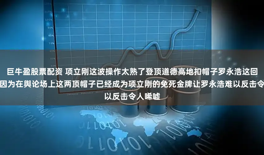 巨牛盈股票配资 项立刚这波操作太熟了登顶道德高地扣帽子罗永浩这回难翻身因为在舆论场上这两顶帽子已经成为项立刚的免死金牌让罗永浩难以反击令人唏嘘