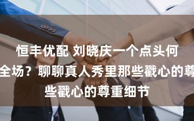 恒丰优配 刘晓庆一个点头何以引爆全场？聊聊真人秀里那些戳心的尊重细节