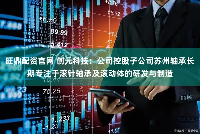 旺鼎配资官网 创元科技：公司控股子公司苏州轴承长期专注于滚针轴承及滚动体的研发与制造