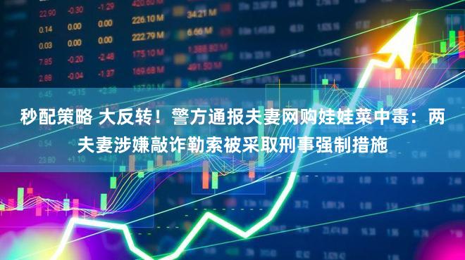 秒配策略 大反转！警方通报夫妻网购娃娃菜中毒：两夫妻涉嫌敲诈勒索被采取刑事强制措施