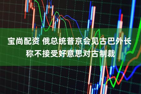 宝尚配资 俄总统普京会见古巴外长 称不接受好意思对古制裁