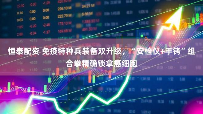 恒泰配资 免疫特种兵装备双升级，“安检仪+手铐”组合拳精确锁拿癌细胞