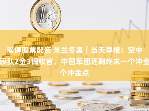 淄博股票配资 米兰冬奥｜当天早报：空中手段队2金3铜收官，中国军团还剩终末一个冲金点