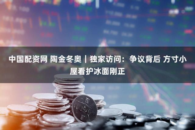 中国配资网 陶金冬奥|独家访问:争议背后 方寸小屋看护冰面刚正
