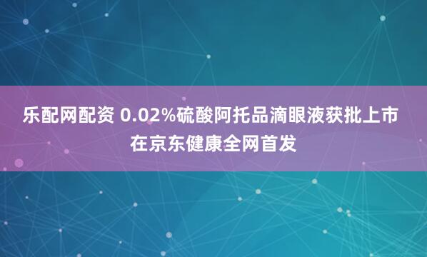 乐配网配资 0.02%硫酸阿托品滴眼液获批上市 在京东健康全网首发
