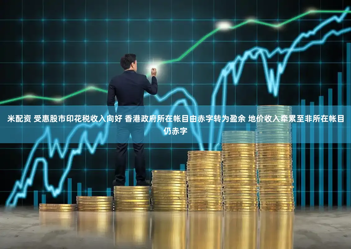 米配资 受惠股市印花税收入向好 香港政府所在帐目由赤字转为盈余 地价收入牵累至非所在帐目仍赤字