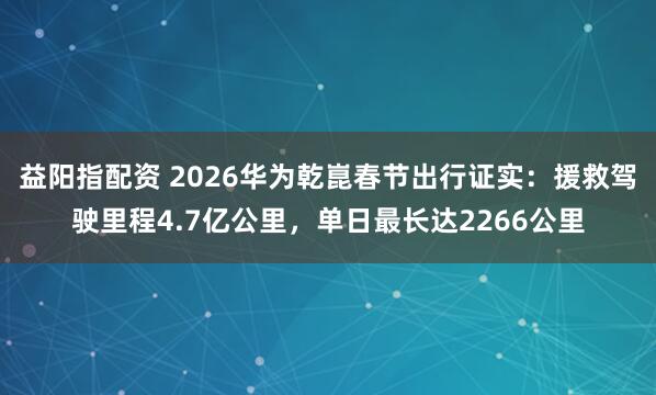 益阳指配资 2026华为乾崑春节出行证实：援救驾驶里程4.7亿公里，单日最长达2266公里