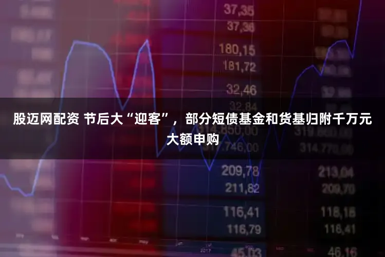 股迈网配资 节后大“迎客”，部分短债基金和货基归附千万元大额申购