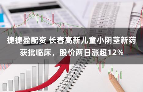 捷捷盈配资 长春高新儿童小阴茎新药获批临床，股价两日涨超12%
