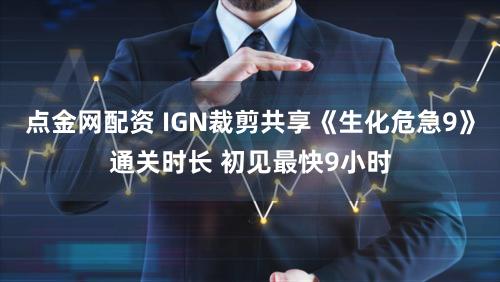 点金网配资 IGN裁剪共享《生化危急9》通关时长 初见最快9小时