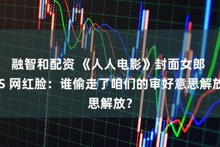 融智和配资 《人人电影》封面女郎 VS 网红脸：谁偷走了咱们的审好意思解放？