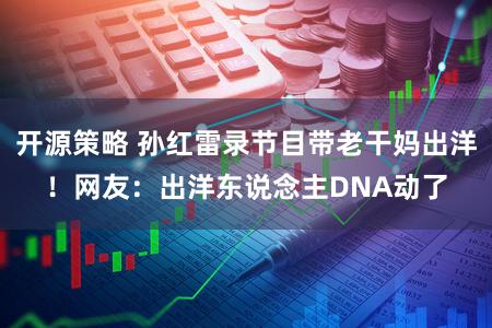 开源策略 孙红雷录节目带老干妈出洋！网友：出洋东说念主DNA动了