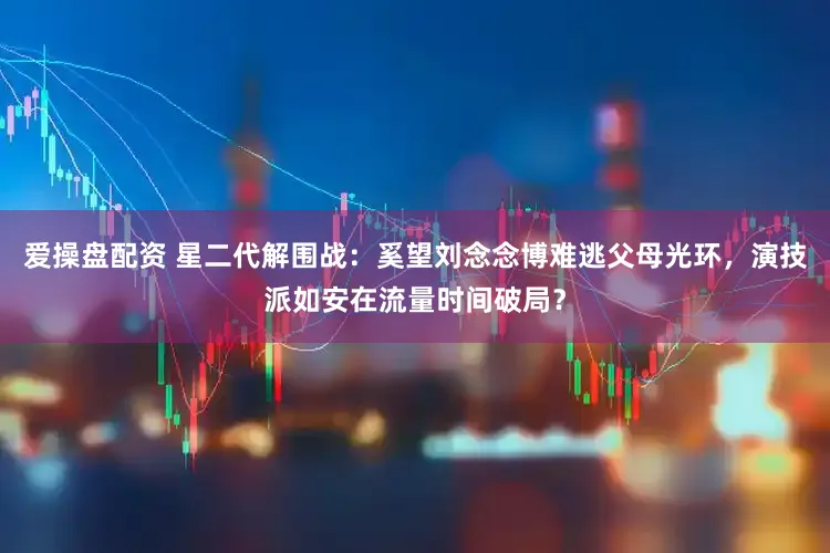 爱操盘配资 星二代解围战：奚望刘念念博难逃父母光环，演技派如安在流量时间破局？