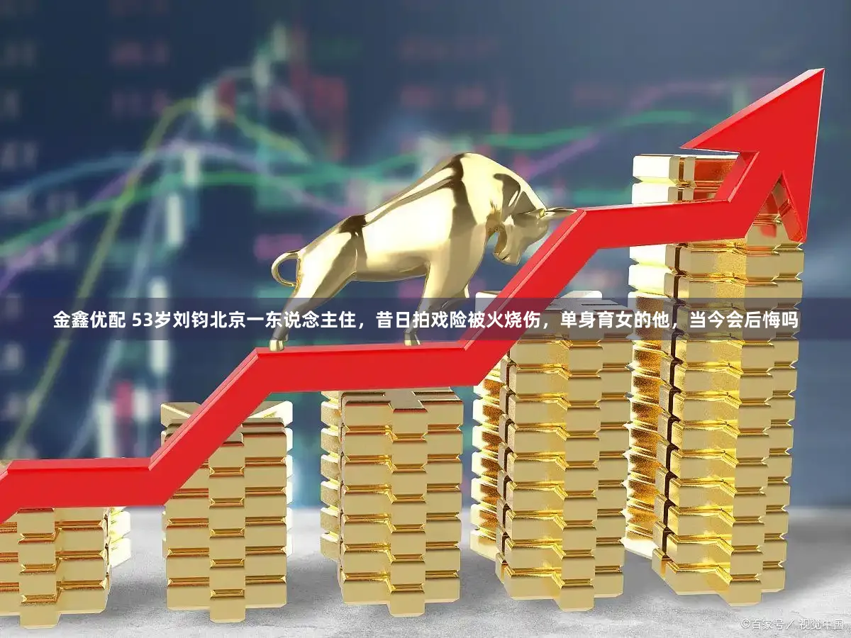 金鑫优配 53岁刘钧北京一东说念主住，昔日拍戏险被火烧伤，单身育女的他，当今会后悔吗