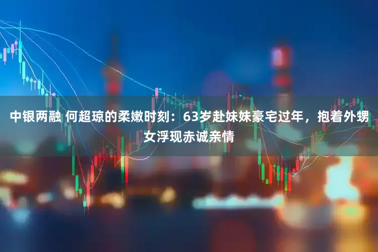 中银两融 何超琼的柔嫩时刻：63岁赴妹妹豪宅过年，抱着外甥女浮现赤诚亲情