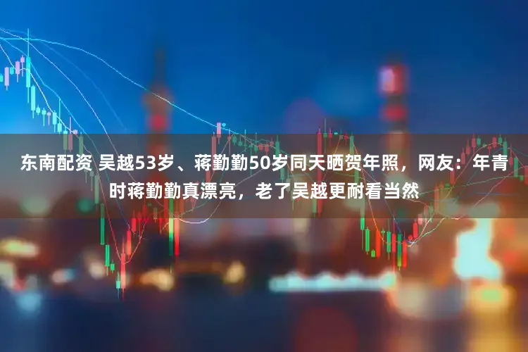 东南配资 吴越53岁、蒋勤勤50岁同天晒贺年照，网友：年青时蒋勤勤真漂亮，老了吴越更耐看当然