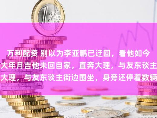 万利配资 别以为李亚鹏已迂回，看他如今东谈主脉便知一二。大年月吉他未回自家，直奔大理，与友东谈主街边围坐，身旁还停着数辆摩托