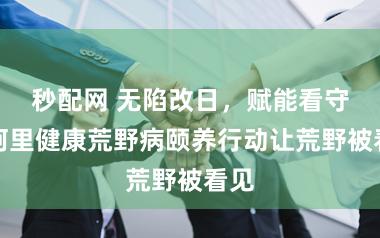 秒配网 无陷改日，赋能看守，阿里健康荒野病颐养行动让荒野被看见