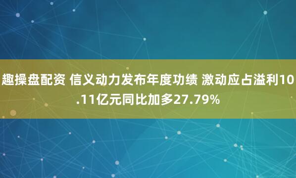 趣操盘配资 信义动力发布年度功绩 激动应占溢利10.11亿元同比加多27.79%