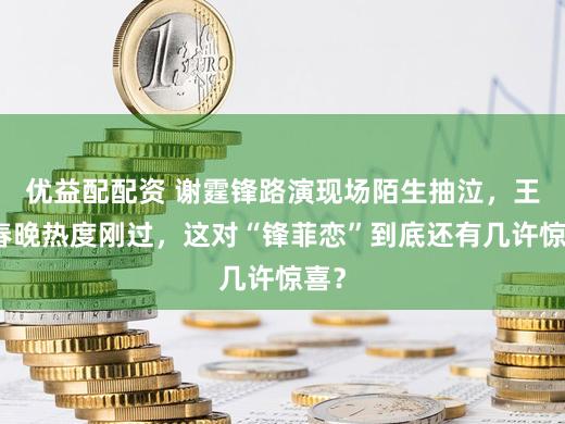 优益配配资 谢霆锋路演现场陌生抽泣，王菲春晚热度刚过，这对“锋菲恋”到底还有几许惊喜？