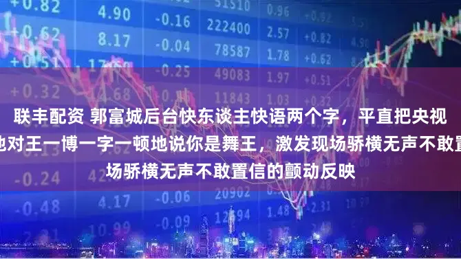 联丰配资 郭富城后台快东谈主快语两个字，平直把央视导演听愣了，他对王一博一字一顿地说你是舞王，激发现场骄横无声不敢置信的颤动反映