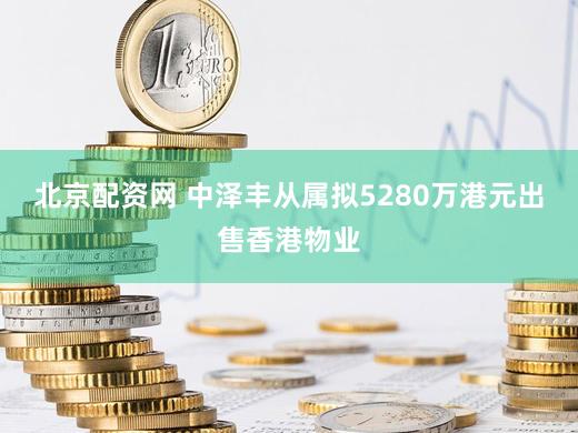 北京配资网 中泽丰从属拟5280万港元出售香港物业