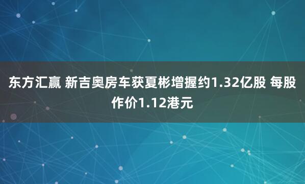 东方汇赢 新吉奥房车获夏彬增握约1.32亿股 每股作价1.12港元