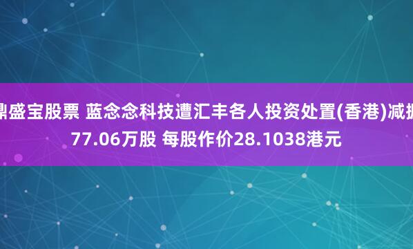 鼎盛宝股票 蓝念念科技遭汇丰各人投资处置(香港)减握77.06万股 每股作价28.1038港元