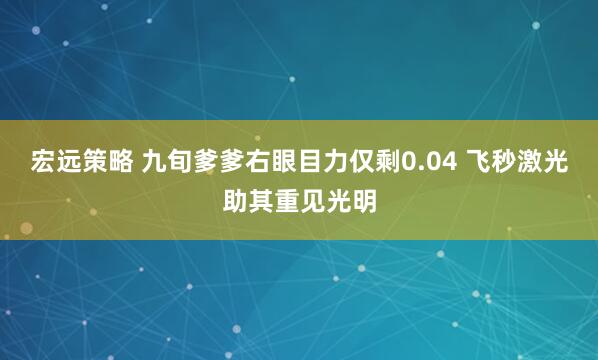 宏远策略 九旬爹爹右眼目力仅剩0.04 飞秒激光助其重见光明
