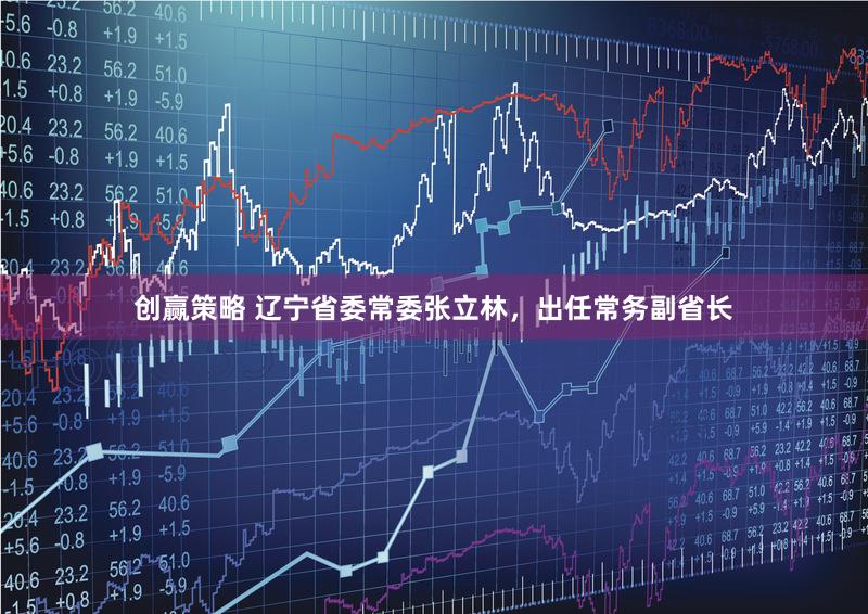 创赢策略 辽宁省委常委张立林，出任常务副省长