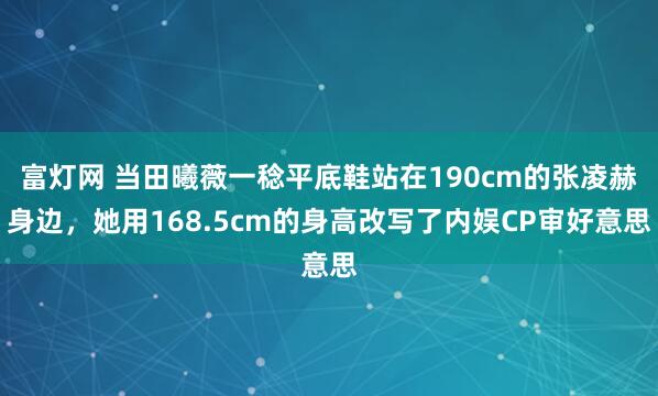 富灯网 当田曦薇一稔平底鞋站在190cm的张凌赫身边，她用168.5cm的身高改写了内娱CP审好意思