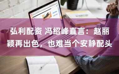 弘利配资 冯绍峰直言：赵丽颖再出色，也难当个安静配头