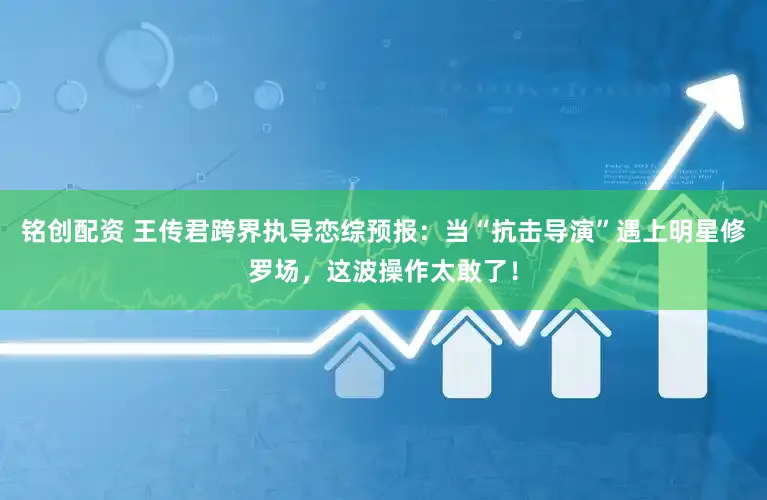 铭创配资 王传君跨界执导恋综预报：当“抗击导演”遇上明星修罗场，这波操作太敢了！