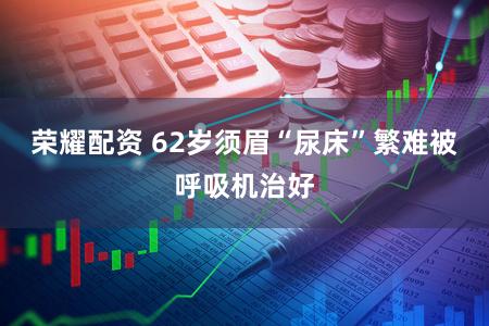 荣耀配资 62岁须眉“尿床”繁难被呼吸机治好