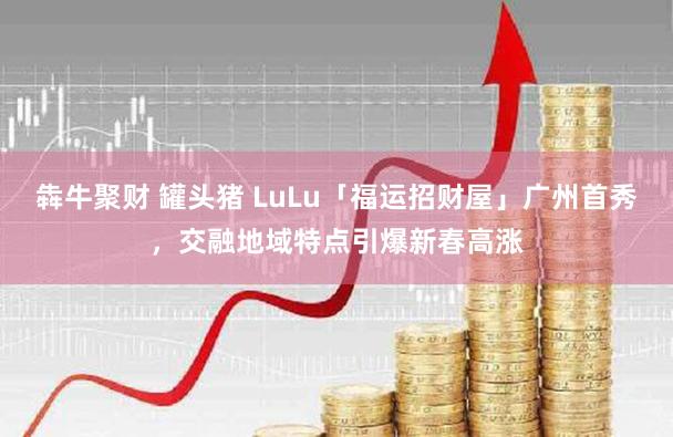 犇牛聚财 罐头猪 LuLu「福运招财屋」广州首秀，交融地域特点引爆新春高涨