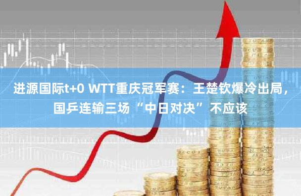 进源国际t+0 WTT重庆冠军赛：王楚钦爆冷出局，国乒连输三场 “中日对决” 不应该