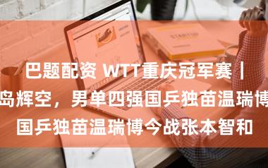 巴题配资 WTT重庆冠军赛｜王楚钦负于松岛辉空，男单四强国乒独苗温瑞博今战张本智和