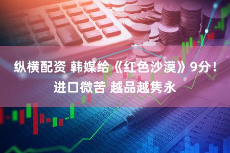 纵横配资 韩媒给《红色沙漠》9分！进口微苦 越品越隽永