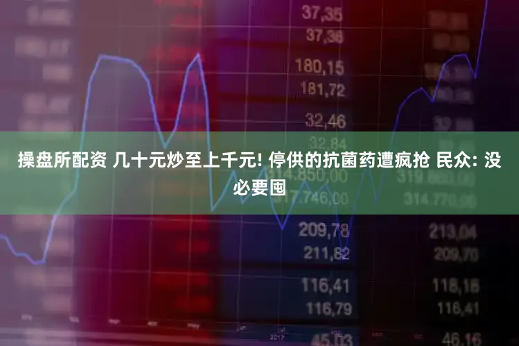 操盘所配资 几十元炒至上千元! 停供的抗菌药遭疯抢 民众: 没必要囤