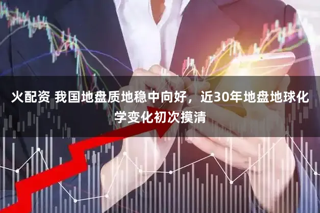 火配资 我国地盘质地稳中向好，近30年地盘地球化学变化初次摸清