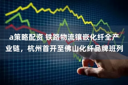 a策略配资 铁路物流镶嵌化纤全产业链，杭州首开至佛山化纤品牌班列
