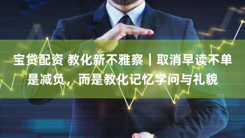 宝贷配资 教化新不雅察｜取消早读不单是减负，而是教化记忆学问与礼貌