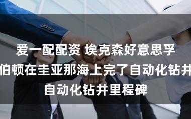 爱一配配资 埃克森好意思孚与哈里伯顿在圭亚那海上完了自动化钻井里程碑