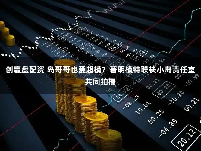 创赢盘配资 岛哥哥也爱超模？著明模特联袂小岛责任室共同拍摄