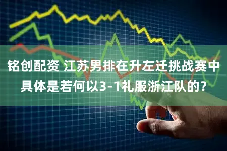 铭创配资 江苏男排在升左迁挑战赛中具体是若何以3-1礼服浙江队的？